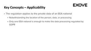 Key Concepts – Applicability
§ The regulation applies to the private data of an EEA national
§ Notwithstanding the location of the person, data, or processing
§ Only one EEA national is enough to make the data processing regulated by
GDPR
 