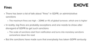 Fines
§ There has been a lot of talk about ”fines” in GDPR, or administrative
sanctions
§ The maximum fines are high – 20M€ or 4% of global turnover, which one is higher
§ In reality, big fines are probably exceptions and one needs to show utter
disregard of GDPR to get such sanctions
§ The scale of sanctions start from notification and turns into monetary sanctions
somewhere down the road
§ But the sanctions have made sure that everybody has taken GDPR seriously
 