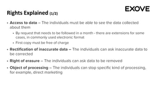 Rights Explained (1/2)
§ Access to data – The individuals must be able to see the data collected
about them
§ By request that needs to be followed in a month - there are extensions for some
cases, in commonly used electronic format
§ First copy must be free of charge
§ Rectification of inaccurate data – The individuals can ask inaccurate data to
be corrected
§ Right of erasure – The individuals can ask data to be removed
§ Object of processing – The individuals can stop specific kind of processing,
for example, direct marketing
 