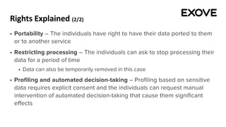 Rights Explained (2/2)
§ Portability – The individuals have right to have their data ported to them
or to another service
§ Restricting processing – The individuals can ask to stop processing their
data for a period of time
§ Data can also be temporarily removed in this case
§ Profiling and automated decision-taking – Profiling based on sensitive
data requires explicit consent and the individuals can request manual
intervention of automated decision-taking that cause them significant
effects
 
