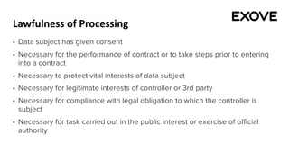 Lawfulness of Processing
§ Data subject has given consent
§ Necessary for the performance of contract or to take steps prior to entering
into a contract
§ Necessary to protect vital interests of data subject
§ Necessary for legitimate interests of controller or 3rd party
§ Necessary for compliance with legal obligation to which the controller is
subject
§ Necessary for task carried out in the public interest or exercise of official
authority
 