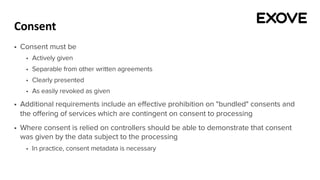 Consent
§ Consent must be
§ Actively given
§ Separable from other written agreements
§ Clearly presented
§ As easily revoked as given
§ Additional requirements include an effective prohibition on "bundled" consents and
the offering of services which are contingent on consent to processing
§ Where consent is relied on controllers should be able to demonstrate that consent
was given by the data subject to the processing
§ In practice, consent metadata is necessary
 