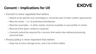 Consent – Implications for UX
§ Consent is more regulated than before
§ Needs to be specific and unambigious, cannot be part of other written agreements
§ Must be active – i.e. no preticked checkboxes
§ Must be reversible – in other words, must be available in user profile or similar
§ Record of the given content is required
§ Consent cannot be required for a service that works also without processing
personal data
§ Privacy policy is more important than before
§ Data has to have storage times, and a lot of other tidbits
 