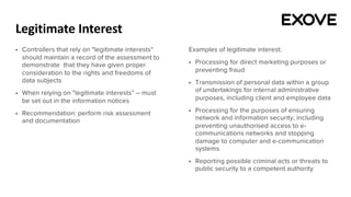 Legitimate Interest
§ Controllers that rely on "legitimate interests"
should maintain a record of the assessment to
demonstrate that they have given proper
consideration to the rights and freedoms of
data subjects
§ When relying on "legitimate interests” – must
be set out in the information notices
§ Recommendation: perform risk assessment
and documentation
Examples of legitimate interest:
§ Processing for direct marketing purposes or
preventing fraud
§ Transmission of personal data within a group
of undertakings for internal administrative
purposes, including client and employee data
§ Processing for the purposes of ensuring
network and information security, including
preventing unauthorised access to e-
communications networks and stopping
damage to computer and e-communication
systems
§ Reporting possible criminal acts or threats to
public security to a competent authority
 
