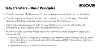 Data Transfers – Basic Principles
§ Transfers outside EEA (European Economic Area) are restricted, but not forbidden
§ Transfers require adequate level of data protection, such as following EU model
clauses or binding corporate rules inside a group of companies
§ Safe Harbor is now replaced with Privacy Shield, a new deal to self-certify US
companies to allow hosting data regulated by the GDPR
§ Number of safe countries whose regulation provides similar protection of personal
data as GDPR
§ Andorra, Argentina, Canada (only commercial organisations), Faroe Islands, Guernsey, Israel,
Isle of Man, Jersey, New Zealand, Switzerland, Uruguay and USA (if the recipient belongs to
the Privacy Shield)
§ Updated from time to time by European Commission
 