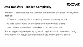 Data Transfers – Hidden Complexity
§ Modern IT architectures are complex and they are designed in a layered
fashion
§ Thus the complexity of the underlying systems may easily escape
§ The data flows should be designed and documented clearly
§ And this documentation must be kept up to date all the time
§ Reducing privacy complexity by restricting the data to essentials, using
encryption, hashes, pseudonymisation, etc. makes perfect sense
 