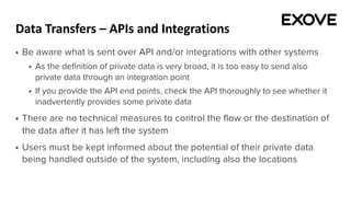 Data Transfers – APIs and Integrations
§ Be aware what is sent over API and/or integrations with other systems
§ As the definition of private data is very broad, it is too easy to send also
private data through an integration point
§ If you provide the API end points, check the API thoroughly to see whether it
inadvertently provides some private data
§ There are no technical measures to control the flow or the destination of
the data after it has left the system
§ Users must be kept informed about the potential of their private data
being handled outside of the system, including also the locations
 