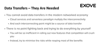 Data Transfers – They Are Needed
§ You cannot avoid data transfers in the modern networked economy
§ Cloud services and serverless paradigm multiply the interconnectivity
§ And each interconnecting point might be a source of data transfer
§ There is no point fighting back and trying to do everything by yourself
§ You will be so inefficient in rolling out new features that competition will crush
you
§ Instead, try to minimise the risks while reaping most of the benefits
 