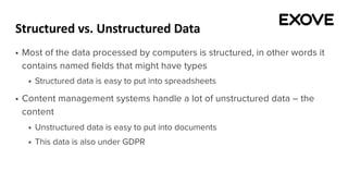 Structured vs. Unstructured Data
§ Most of the data processed by computers is structured, in other words it
contains named fields that might have types
§ Structured data is easy to put into spreadsheets
§ Content management systems handle a lot of unstructured data – the
content
§ Unstructured data is easy to put into documents
§ This data is also under GDPR
 