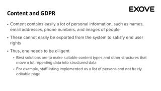 Content and GDPR
§ Content contains easily a lot of personal information, such as names,
email addresses, phone numbers, and images of people
§ These cannot easily be exported from the system to satisfy end user
rights
§ Thus, one needs to be diligent
§ Best solutions are to make suitable content types and other structures that
move a lot repeating data into structured data
§ For example, staff listing implemented as a list of persons and not freely
editable page
 