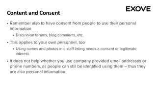 Content and Consent
§ Remember also to have consent from people to use their personal
information
§ Discussion forums, blog comments, etc.
§ This applies to your own personnel, too
§ Using names and photos in a staff listing needs a consent or legitimate
interest
§ It does not help whether you use company provided email addresses or
phone numbers, as people can still be identified using them – thus they
are also personal information
 