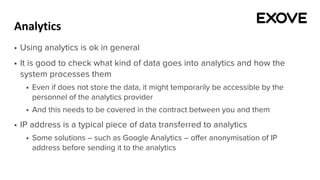 Analytics
§ Using analytics is ok in general
§ It is good to check what kind of data goes into analytics and how the
system processes them
§ Even if does not store the data, it might temporarily be accessible by the
personnel of the analytics provider
§ And this needs to be covered in the contract between you and them
§ IP address is a typical piece of data transferred to analytics
§ Some solutions – such as Google Analytics – offer anonymisation of IP
address before sending it to the analytics
 