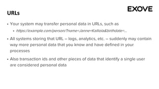 URLs
§ Your system may transfer personal data in URLs, such as
§ https://example.com/person/?name=Janne+Kalliola&birthdate=...
§ All systems storing that URL – logs, analytics, etc. – suddenly may contain
way more personal data that you know and have defined in your
processes
§ Also transaction ids and other pieces of data that identify a single user
are considered personal data
 