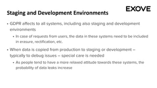 Staging and Development Environments
§ GDPR affects to all systems, including also staging and development
environments
§ In case of requests from users, the data in these systems need to be included
in erasure, rectification, etc.
§ When data is copied from production to staging or development –
typically to debug issues – special care is needed
§ As people tend to have a more relaxed attitude towards these systems, the
probability of data leaks increase
 