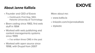 About Janne Kalliola
§ Founder and CEO of Exove
§ Continuent, First Hop, SSH,
Helsinki University of Technology
§ Been coding since 1983, first web
stuff in 1994
§ Worked with web publishing and
content managements systems
since 1999
§ I’ve written three CMS in the past
§ Worked with open source since
1998, with Drupal from 2007
More about me:
§ www.kallio.la
§ linkedin.com/in/jannekalliola
§ @plastic
 