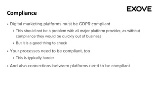 Compliance
§ Digital marketing platforms must be GDPR compliant
§ This should not be a problem with all major platform provider, as without
compliance they would be quickly out of business
§ But it is a good thing to check
§ Your processes need to be compliant, too
§ This is typically harder
§ And also connections between platforms need to be compliant
 