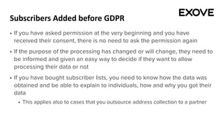 Subscribers Added before GDPR
§ If you have asked permission at the very beginning and you have
received their consent, there is no need to ask the permission again
§ If the purpose of the processing has changed or will change, they need to
be informed and given an easy way to decide if they want to allow
processing their data or not
§ If you have bought subscriber lists, you need to know how the data was
obtained and be able to explain to individuals, how and why you got their
data
§ This applies also to cases that you outsource address collection to a partner
 