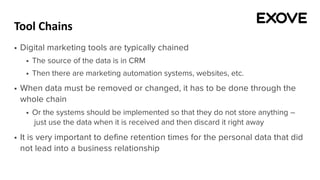 Tool Chains
§ Digital marketing tools are typically chained
§ The source of the data is in CRM
§ Then there are marketing automation systems, websites, etc.
§ When data must be removed or changed, it has to be done through the
whole chain
§ Or the systems should be implemented so that they do not store anything –
just use the data when it is received and then discard it right away
§ It is very important to define retention times for the personal data that did
not lead into a business relationship
 