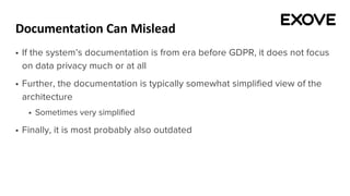 Documentation Can Mislead
§ If the system’s documentation is from era before GDPR, it does not focus
on data privacy much or at all
§ Further, the documentation is typically somewhat simplified view of the
architecture
§ Sometimes very simplified
§ Finally, it is most probably also outdated
 
