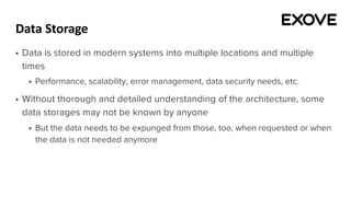 Data Storage
§ Data is stored in modern systems into multiple locations and multiple
times
§ Performance, scalability, error management, data security needs, etc.
§ Without thorough and detailed understanding of the architecture, some
data storages may not be known by anyone
§ But the data needs to be expunged from those, too, when requested or when
the data is not needed anymore
 