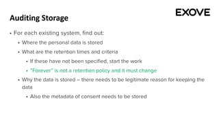 Auditing Storage
§ For each existing system, find out:
§ Where the personal data is stored
§ What are the retention times and criteria
§ If these have not been specified, start the work
§ ”Forever” is not a retention policy and it must change
§ Why the data is stored – there needs to be legitimate reason for keeping the
data
§ Also the metadata of consent needs to be stored
 
