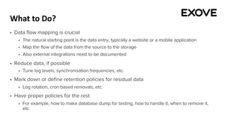 What to Do?
§ Data flow mapping is crucial
§ The natural starting point is the data entry, typically a website or a mobile application
§ Map the flow of the data from the source to the storage
§ Also external integrations need to be documented
§ Reduce data, if possible
§ Tune log levels, synchronisation frequencies, etc.
§ Mark down or define retention policies for residual data
§ Log rotation, cron based removals, etc.
§ Have proper policies for the rest
§ For example, how to make database dump for testing, how to handle it, when to remove it,
etc.
 