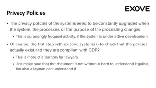 Privacy Policies
§ The privacy policies of the systems need to be constantly upgraded when
the system, the processes, or the purpose of the processing changes
§ This is surprisingly frequent activity, if the system is under active development
§ Of course, the first step with existing systems is to check that the policies
actually exist and they are compliant with GDPR
§ This is more of a territory for lawyers
§ Just make sure that the document is not written in hard to understand legalise,
but also a layman can understand it
 