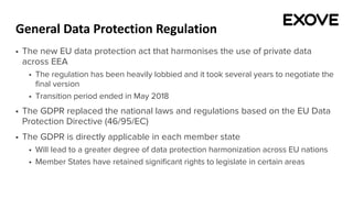 General Data Protection Regulation
§ The new EU data protection act that harmonises the use of private data
across EEA
§ The regulation has been heavily lobbied and it took several years to negotiate the
final version
§ Transition period ended in May 2018
§ The GDPR replaced the national laws and regulations based on the EU Data
Protection Directive (46/95/EC)
§ The GDPR is directly applicable in each member state
§ Will lead to a greater degree of data protection harmonization across EU nations
§ Member States have retained significant rights to legislate in certain areas
 