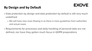 By Design and by Default
§ Data protection by design and data protection by default is still very much
undefined
§ We will have new clues flowing in as there is more guidelines from authorities
and actual cases
§ Requirements for processes and daily handling of personal data are not
defined, nor have they gotten much focus in GDPR preparations
 