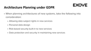 Architecture Planning under GDPR
§ When planning architectures of new systems, take the following into
consideration:
§ Allowing data subject rights in new services
§ Personal data design
§ Risk-based security built-in to new services
§ Data protection and security in maintaining new services
 