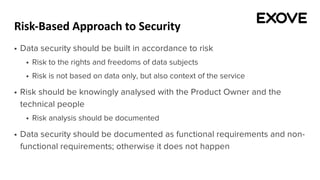 Risk-Based Approach to Security
§ Data security should be built in accordance to risk
§ Risk to the rights and freedoms of data subjects
§ Risk is not based on data only, but also context of the service
§ Risk should be knowingly analysed with the Product Owner and the
technical people
§ Risk analysis should be documented
§ Data security should be documented as functional requirements and non-
functional requirements; otherwise it does not happen
 