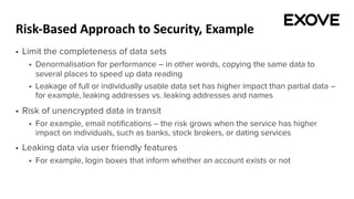 Risk-Based Approach to Security, Example
§ Limit the completeness of data sets
§ Denormalisation for performance – in other words, copying the same data to
several places to speed up data reading
§ Leakage of full or individually usable data set has higher impact than partial data –
for example, leaking addresses vs. leaking addresses and names
§ Risk of unencrypted data in transit
§ For example, email notifications – the risk grows when the service has higher
impact on individuals, such as banks, stock brokers, or dating services
§ Leaking data via user friendly features
§ For example, login boxes that inform whether an account exists or not
 