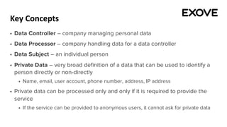 Key Concepts
§ Data Controller – company managing personal data
§ Data Processor – company handling data for a data controller
§ Data Subject – an individual person
§ Private Data – very broad definition of a data that can be used to identify a
person directly or non-directly
§ Name, email, user account, phone number, address, IP address
§ Private data can be processed only and only if it is required to provide the
service
§ If the service can be provided to anonymous users, it cannot ask for private data
 