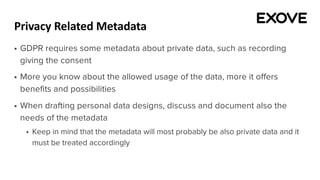 Privacy Related Metadata
§ GDPR requires some metadata about private data, such as recording
giving the consent
§ More you know about the allowed usage of the data, more it offers
benefits and possibilities
§ When drafting personal data designs, discuss and document also the
needs of the metadata
§ Keep in mind that the metadata will most probably be also private data and it
must be treated accordingly
 
