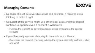 Managing Consents
§ As consent must be reversible at will and any time, it requires extra
thinking to make it right
§ Also, part of the service might use other legal basis and they should
continue to operate even if consent is withdrawn
§ Further, there might be several consents asked throughout the service
lifecycle
§ If possible, unify consent checking in the code into a library
§ Document the consent checking to keep the system internally uniform – when
and what
 