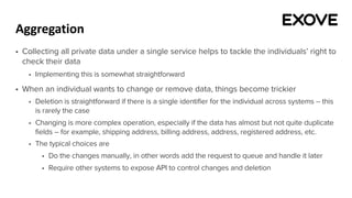 Aggregation
§ Collecting all private data under a single service helps to tackle the individuals’ right to
check their data
§ Implementing this is somewhat straightforward
§ When an individual wants to change or remove data, things become trickier
§ Deletion is straightforward if there is a single identifier for the individual across systems – this
is rarely the case
§ Changing is more complex operation, especially if the data has almost but not quite duplicate
fields – for example, shipping address, billing address, address, registered address, etc.
§ The typical choices are
§ Do the changes manually, in other words add the request to queue and handle it later
§ Require other systems to expose API to control changes and deletion
 