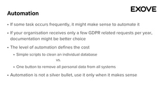 Automation
§ If some task occurs frequently, it might make sense to automate it
§ If your organisation receives only a few GDPR related requests per year,
documentation might be better choice
§ The level of automation defines the cost
§ Simple scripts to clean an individual database
vs.
§ One button to remove all personal data from all systems
§ Automation is not a silver bullet, use it only when it makes sense
 