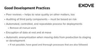 Good Development Practices
§ Peer reviews – helps to raise quality on other matters, too
§ Auditing of third party components – must be based on risk
§ Automated, controlled, and repeatable process for deployments
§ Remove all manual work
§ Encryption of data at rest and at move
§ Automatic anonymisation when moving data from production to staging
or development
§ If not possible, have good and thorough processes that are also followed
 