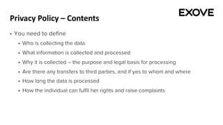 Privacy Policy – Contents
§ You need to define
§ Who is collecting the data
§ What information is collected and processed
§ Why it is collected – the purpose and legal basis for processing
§ Are there any transfers to third parties, and if yes to whom and where
§ How long the data is processed
§ How the individual can fulfil her rights and raise complaints
 