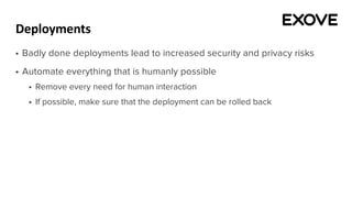 Deployments
§ Badly done deployments lead to increased security and privacy risks
§ Automate everything that is humanly possible
§ Remove every need for human interaction
§ If possible, make sure that the deployment can be rolled back
 