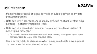 Maintenance
§ Maintenance process of digital services should be governed by data
protection policies
§ Data security in maintenance is usually directed at attack vectors on a
platform – not preventing data leaks
§ Data security should also focus on preventing data leaks instead of
penetration protection
§ Of course, systems implemented well from privacy standpoint need to be
compromised before a leak can take place
§ Keep privacy debt in discussion when doing small-scale development
§ Quick fixes may have very and tedious tail
 