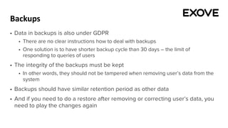 Backups
§ Data in backups is also under GDPR
§ There are no clear instructions how to deal with backups
§ One solution is to have shorter backup cycle than 30 days – the limit of
responding to queries of users
§ The integrity of the backups must be kept
§ In other words, they should not be tampered when removing user’s data from the
system
§ Backups should have similar retention period as other data
§ And if you need to do a restore after removing or correcting user’s data, you
need to play the changes again
 