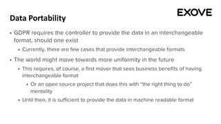 Data Portability
§ GDPR requires the controller to provide the data in an interchangeable
format, should one exist
§ Currently, there are few cases that provide interchangeable formats
§ The world might move towards more uniformity in the future
§ This requires, of course, a first mover that sees business benefits of having
interchangeable format
§ Or an open source project that does this with “the right thing to do”
mentality
§ Until then, it is sufficient to provide the data in machine readable format
 