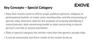 Key Concepts – Special Category
§ Data that reveals racial or ethnic origin, political opinions, religious or
philosophical beliefs, or trade union membership, and the processing of
genetic data, biometric data for the purpose of uniquely identifying a
natural person, data concerning health or data concerning a natural
person’s sex life or sexual orientation
§ Data in special category has stricter rules than the generic private data
§ It can be processed, but there needs to be reason to do so
 