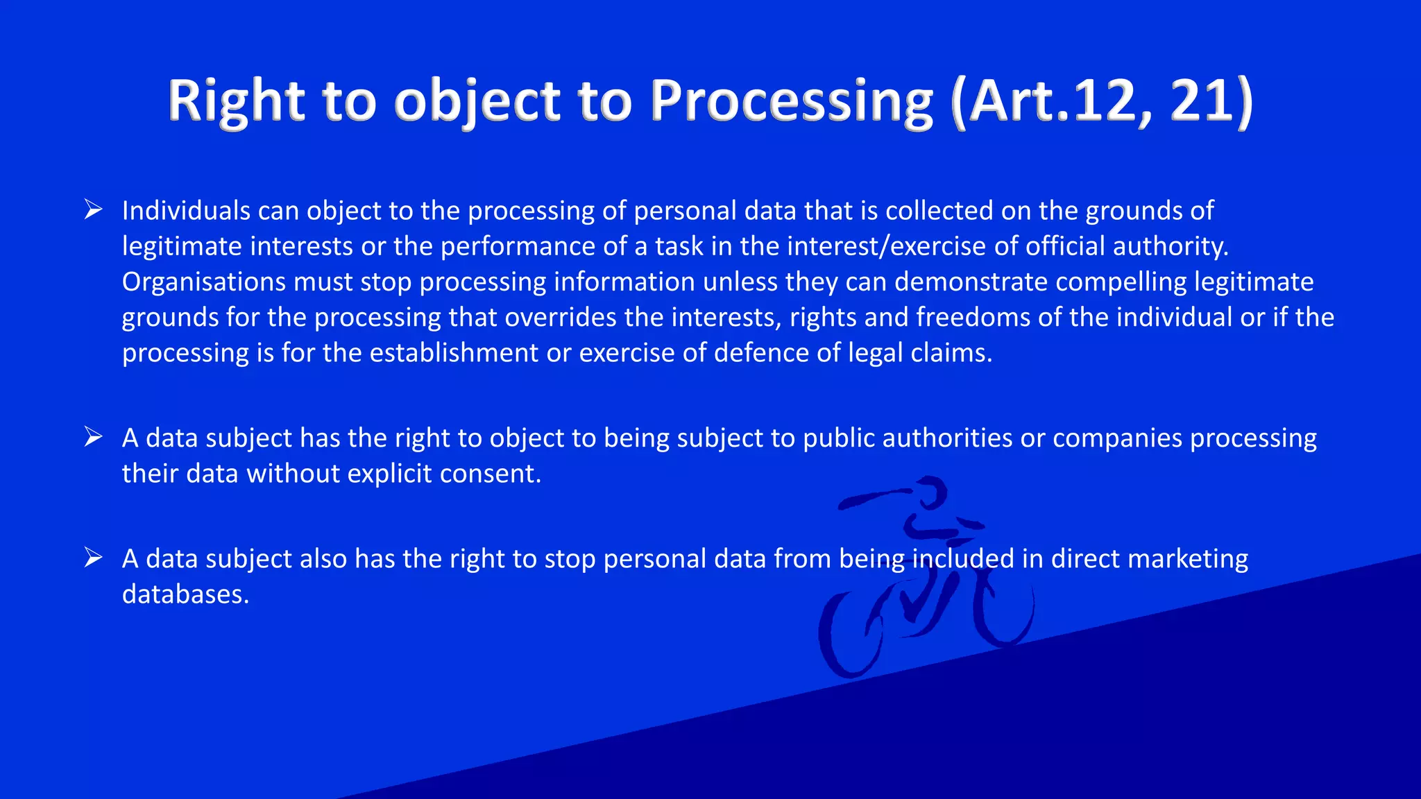 Right to object to Processing (Art.12, 21)
 Individuals can object to the processing of personal data that is collected on the grounds of
legitimate interests or the performance of a task in the interest/exercise of official authority.
Organisations must stop processing information unless they can demonstrate compelling legitimate
grounds for the processing that overrides the interests, rights and freedoms of the individual or if the
processing is for the establishment or exercise of defence of legal claims.
 A data subject has the right to object to being subject to public authorities or companies processing
their data without explicit consent.
 A data subject also has the right to stop personal data from being included in direct marketing
databases.
 