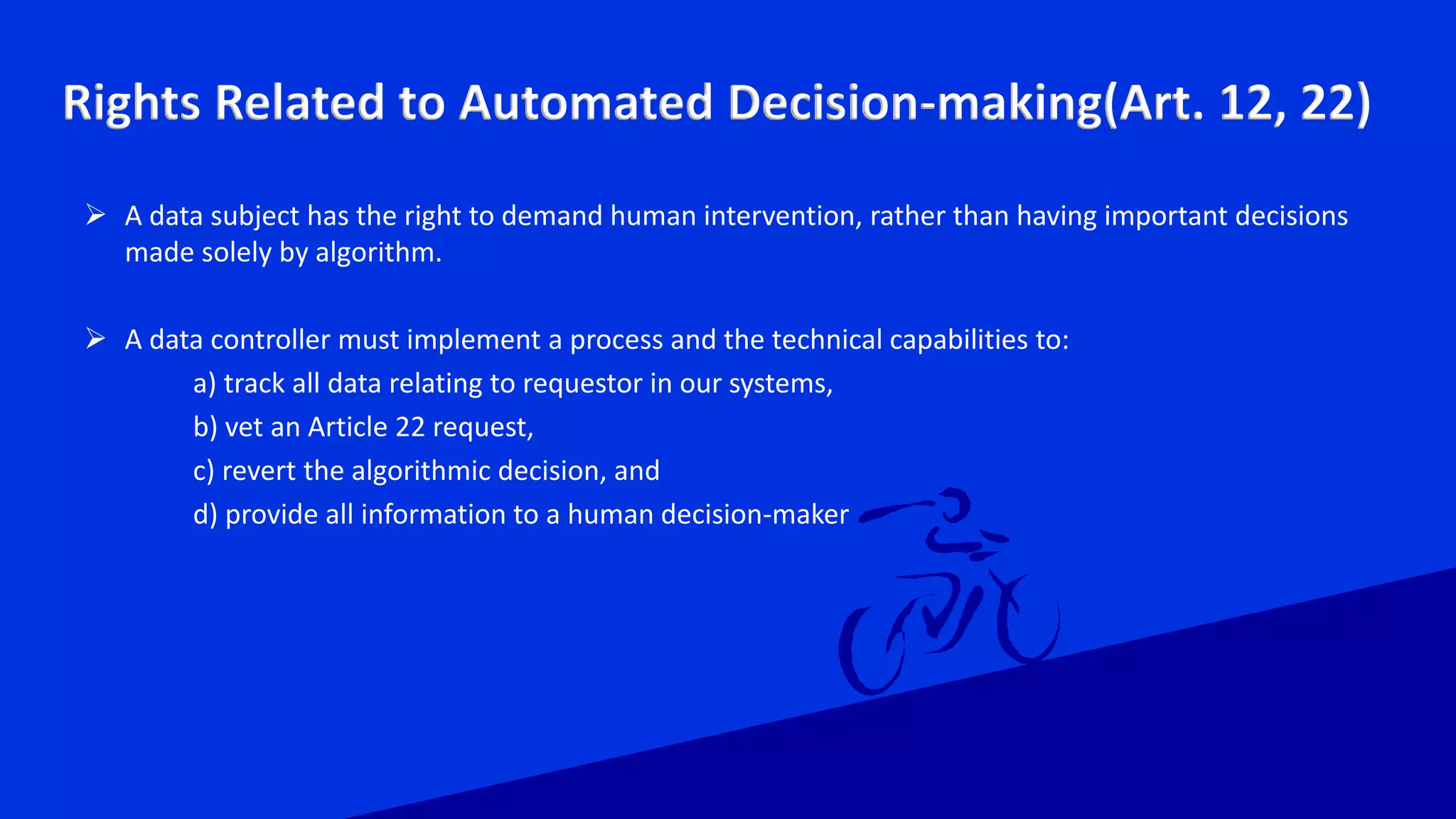 Rights Related to Automated Decision-making(Art. 12, 22)
 A data subject has the right to demand human intervention, rather than having important decisions
made solely by algorithm.
 A data controller must implement a process and the technical capabilities to:
a) track all data relating to requestor in our systems,
b) vet an Article 22 request,
c) revert the algorithmic decision, and
d) provide all information to a human decision-maker
 