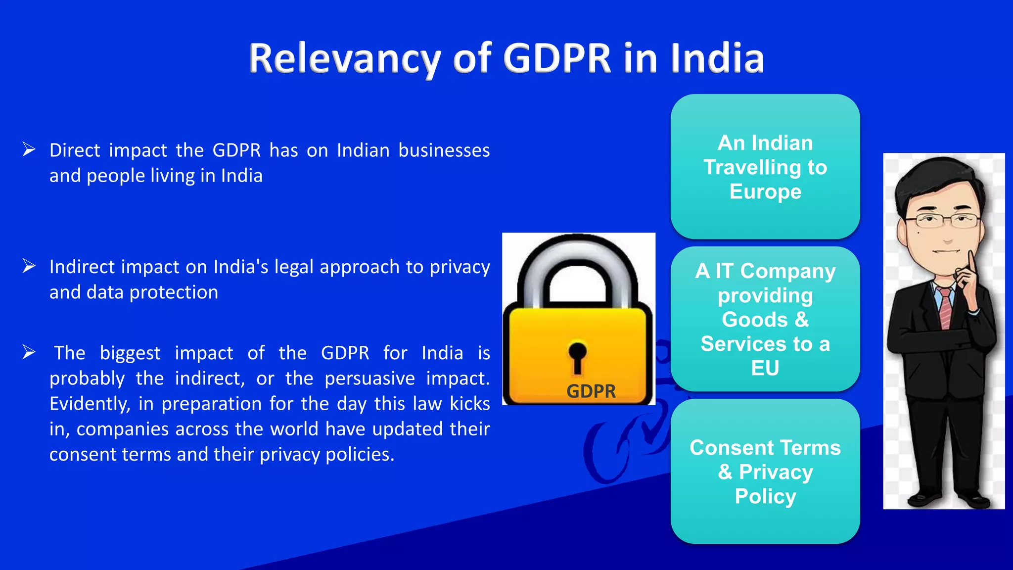 Relevancy of GDPR in India
 Direct impact the GDPR has on Indian businesses
and people living in India
 Indirect impact on India's legal approach to privacy
and data protection
 The biggest impact of the GDPR for India is
probably the indirect, or the persuasive impact.
Evidently, in preparation for the day this law kicks
in, companies across the world have updated their
consent terms and their privacy policies.
An Indian
Travelling to
Europe
A IT Company
providing
Goods &
Services to a
EU
Consent Terms
& Privacy
Policy
GDPR
 