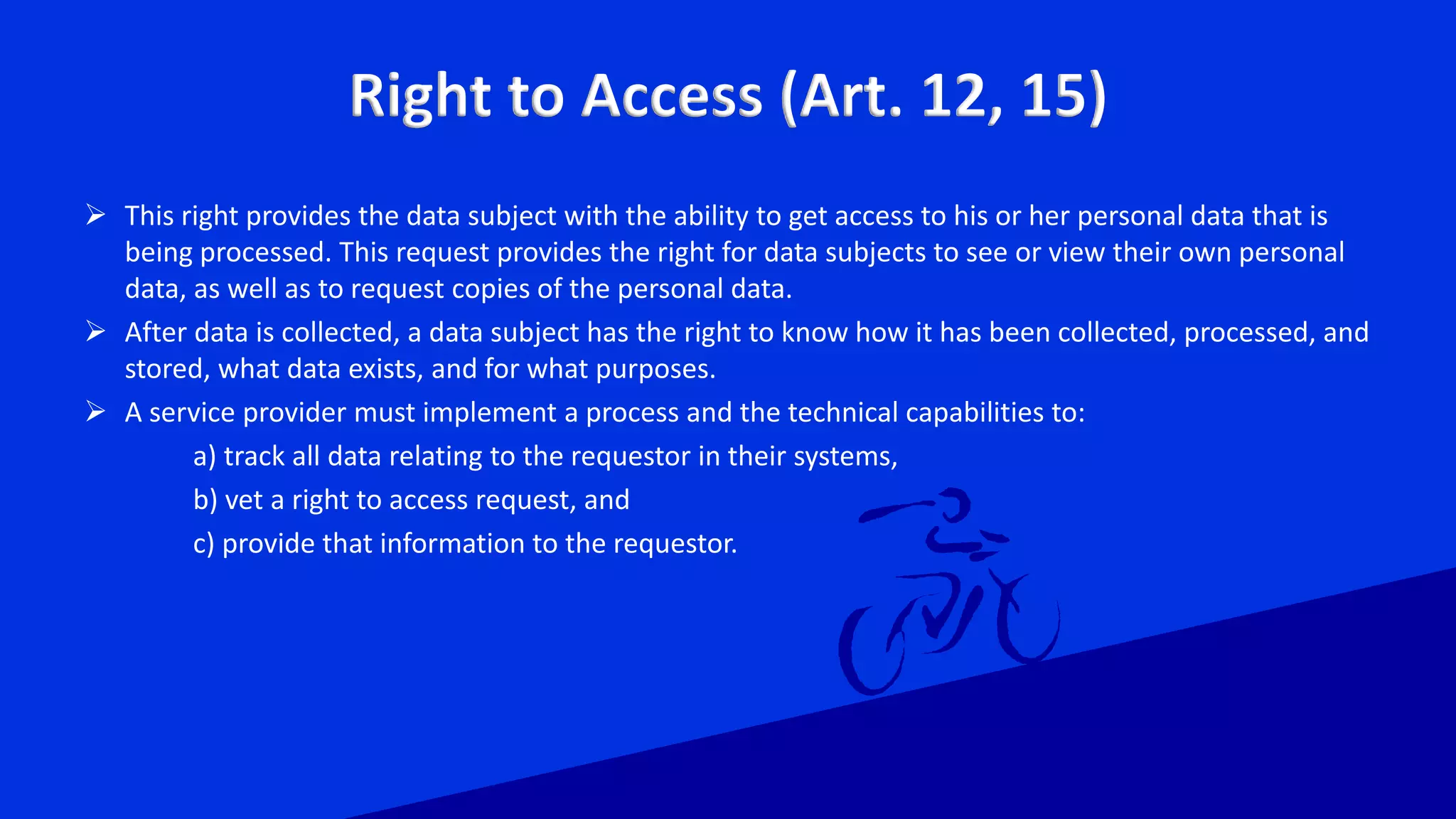 Right to Access (Art. 12, 15)
 This right provides the data subject with the ability to get access to his or her personal data that is
being processed. This request provides the right for data subjects to see or view their own personal
data, as well as to request copies of the personal data.
 After data is collected, a data subject has the right to know how it has been collected, processed, and
stored, what data exists, and for what purposes.
 A service provider must implement a process and the technical capabilities to:
a) track all data relating to the requestor in their systems,
b) vet a right to access request, and
c) provide that information to the requestor.
 