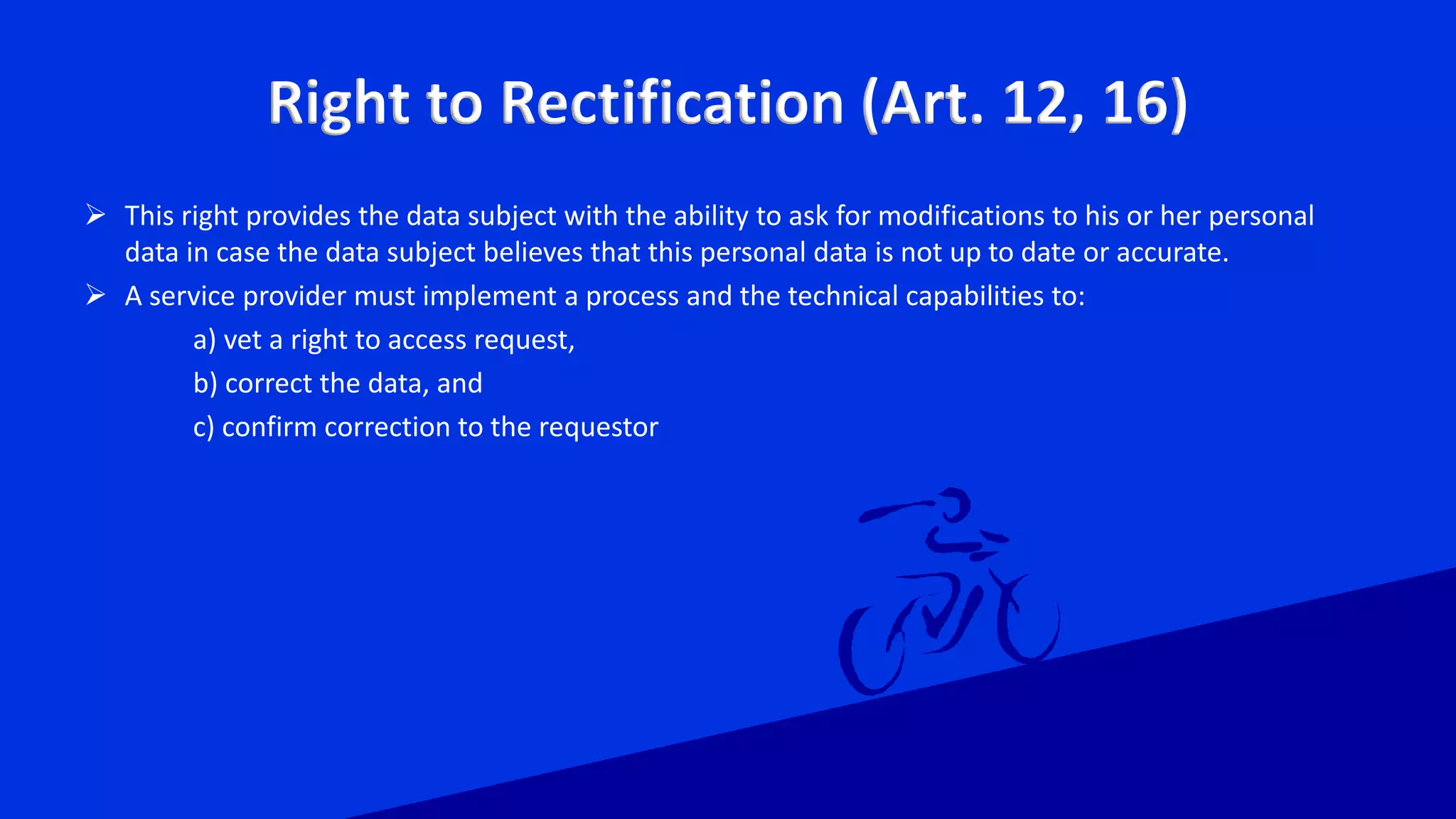 Right to Rectification (Art. 12, 16)
 This right provides the data subject with the ability to ask for modifications to his or her personal
data in case the data subject believes that this personal data is not up to date or accurate.
 A service provider must implement a process and the technical capabilities to:
a) vet a right to access request,
b) correct the data, and
c) confirm correction to the requestor
 