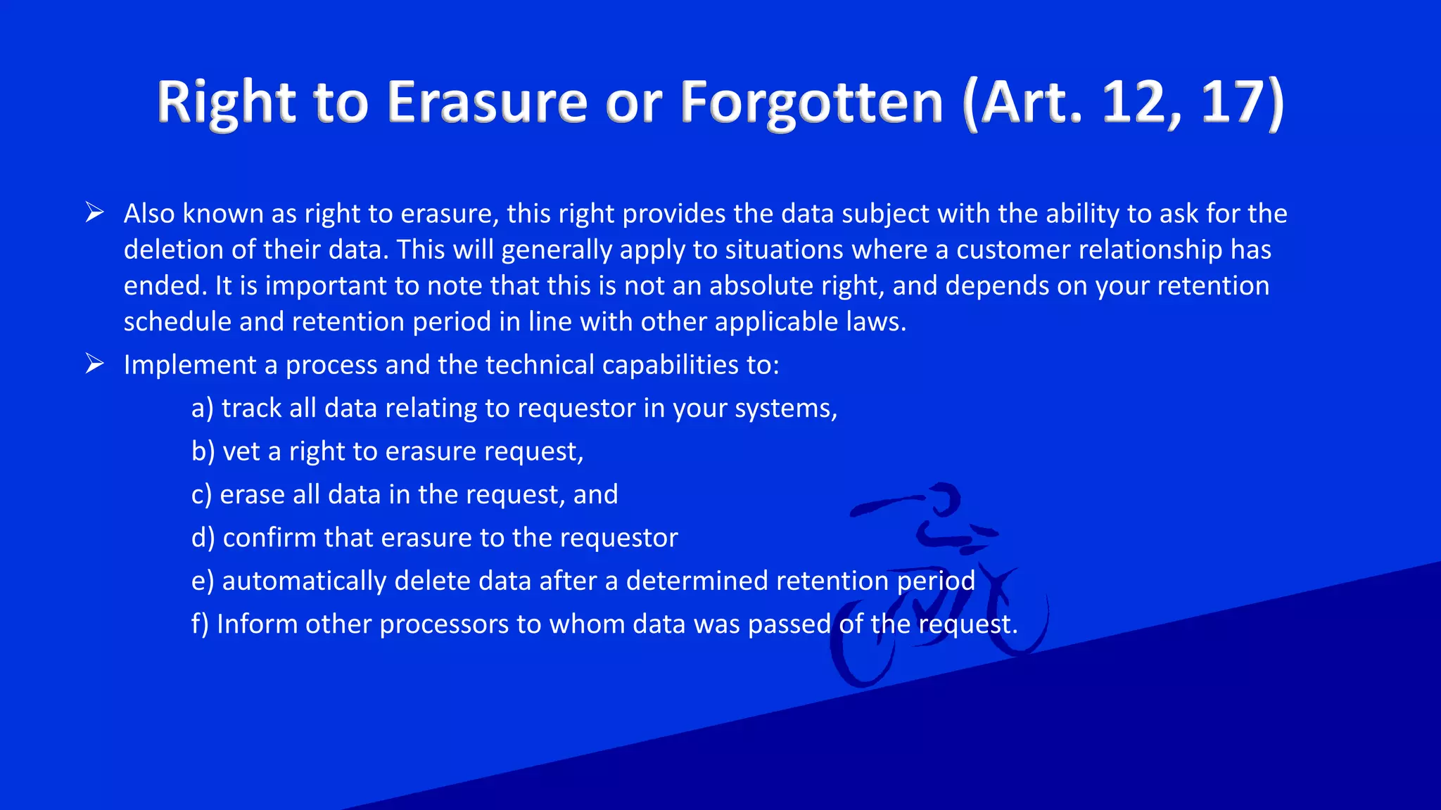 Right to Erasure or Forgotten (Art. 12, 17)
 Also known as right to erasure, this right provides the data subject with the ability to ask for the
deletion of their data. This will generally apply to situations where a customer relationship has
ended. It is important to note that this is not an absolute right, and depends on your retention
schedule and retention period in line with other applicable laws.
 Implement a process and the technical capabilities to:
a) track all data relating to requestor in your systems,
b) vet a right to erasure request,
c) erase all data in the request, and
d) confirm that erasure to the requestor
e) automatically delete data after a determined retention period
f) Inform other processors to whom data was passed of the request.
 